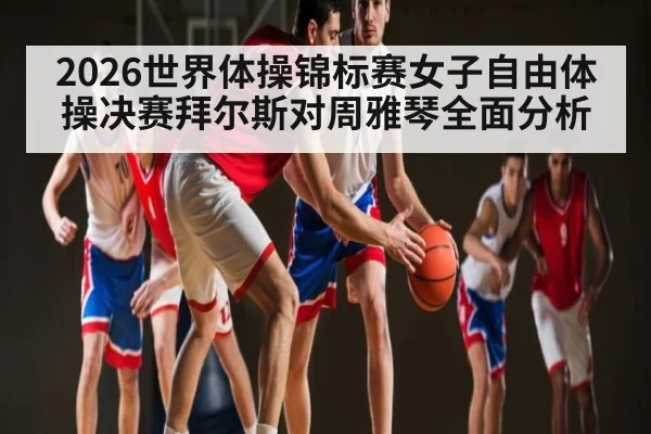 2026世界体操锦标赛女子自由体操决赛拜尔斯对周雅琴全面分析