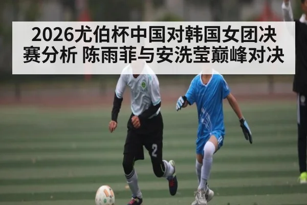 2026尤伯杯中国对韩国女团决赛分析 陈雨菲与安洗莹巅峰对决