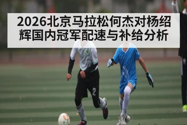 2026北京马拉松何杰对杨绍辉国内冠军配速与补给分析