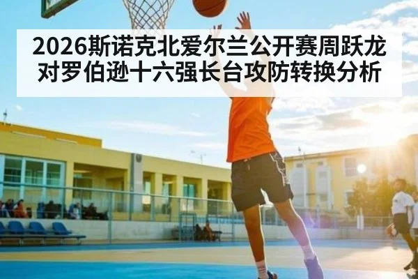 2026斯诺克北爱尔兰公开赛周跃龙对罗伯逊十六强长台攻防转换分析
